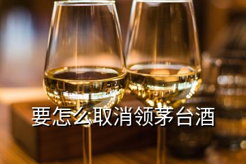 要怎么取消領(lǐng)茅臺(tái)酒