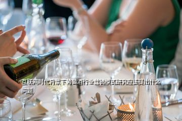 互聯(lián)網(wǎng)時(shí)代背景下葡萄酒行業(yè)營銷模式研究應(yīng)該提出什么問題