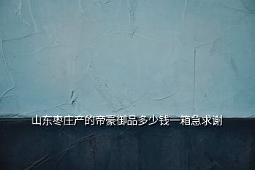 山東棗莊產(chǎn)的帝豪御品多少錢(qián)一箱急求謝