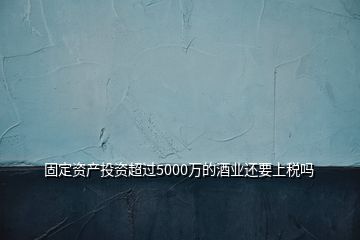 固定資產投資超過5000萬的酒業(yè)還要上稅嗎
