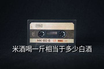 米酒喝一斤相當于多少白酒