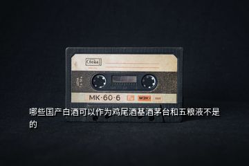 哪些國(guó)產(chǎn)白酒可以作為雞尾酒基酒茅臺(tái)和五糧液不是的