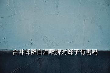 合并蜂群白酒噴脾對(duì)蜂子有害嗎