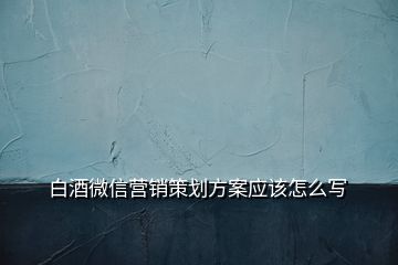 白酒微信營銷策劃方案應(yīng)該怎么寫
