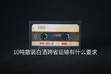 10噸散裝白酒跨省運輸有什么要求