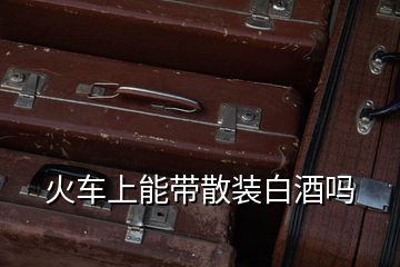 火車(chē)上能帶散裝白酒嗎