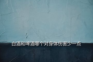 白酒和啤酒哪個對身體傷害少一點