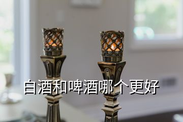 白酒和啤酒哪個更好