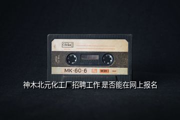 神木北元化工廠招聘工作 是否能在網(wǎng)上報(bào)名