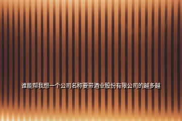 誰(shuí)能幫我想一個(gè)公司名稱(chēng)要帶酒業(yè)股份有限公司的越多越