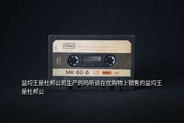 益均王是杜邦公司生產的嗎聽說在優(yōu)購物上銷售的益均王是杜邦公