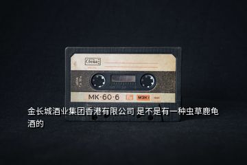 金長城酒業(yè)集團(tuán)香港有限公司 是不是有一種蟲草鹿龜酒的