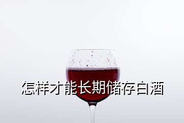 怎樣才能長(zhǎng)期儲(chǔ)存白酒