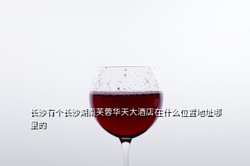 長沙有個(gè)長沙湖南芙蓉華天大酒店在什么位置地址哪里的