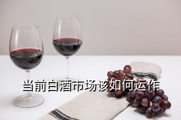 當前白酒市場該如何運作