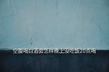 空腹喝白酒會(huì)怎樣晚上沒(méi)吃飯20點(diǎn)喝