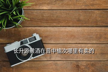 長(zhǎng)升源黃酒在晉中榆次哪里有賣的