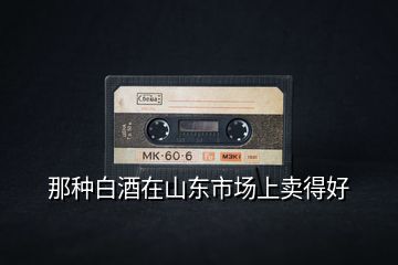 那種白酒在山東市場(chǎng)上賣(mài)得好