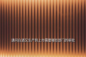 請(qǐng)問(wèn)白酒又生產(chǎn)到上市需要哪些部門的審批