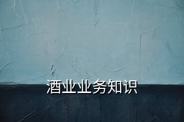 酒業(yè)業(yè)務(wù)知識(shí)