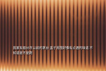我家有瓶95年以前的茅臺 蓋子周圍好像有點(diǎn)酒的味道 不知道是不是跑