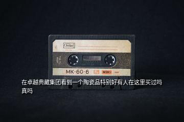 在卓越典藏集團(tuán)看到一個陶瓷品特別好有人在這里買過嗎真嗎