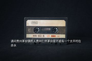 請(qǐng)問(wèn)貴州茅臺(tái)鎮(zhèn)的人貴州仁懷茅臺(tái)是不是有一個(gè)太平村在赤水