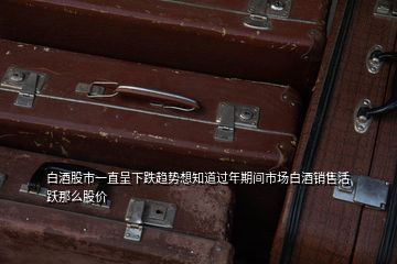 白酒股市一直呈下跌趨勢(shì)想知道過(guò)年期間市場(chǎng)白酒銷(xiāo)售活躍那么股價(jià)