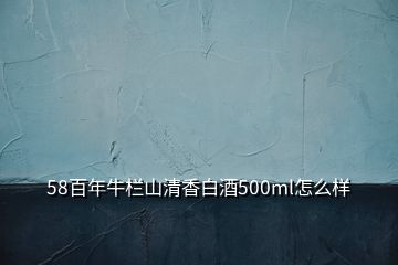 58百年牛欄山清香白酒500ml怎么樣