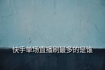 快手單場(chǎng)直播刷最多的是誰
