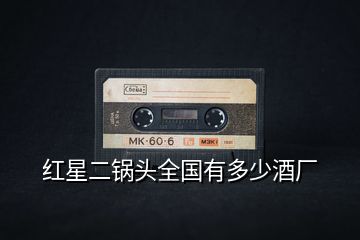 紅星二鍋頭全國有多少酒廠