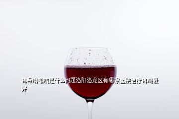 耳朵嗡嗡響是什么問(wèn)題洛陽(yáng)洛龍區(qū)有哪家醫(yī)院治療耳鳴最好
