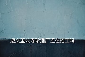 遵義董公寺珍酒廠還在招工嗎