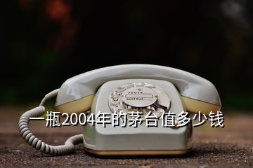 一瓶2004年的茅臺值多少錢