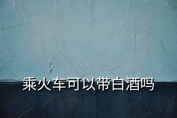 乘火車(chē)可以帶白酒嗎