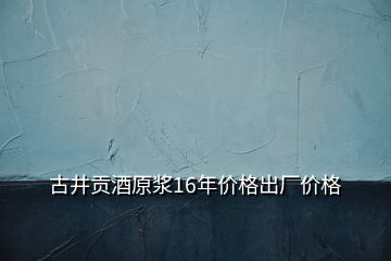 古井貢酒原漿16年價(jià)格出廠價(jià)格