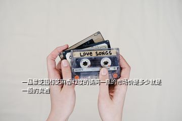 一品景芝國(guó)標(biāo)芝麻香42度的請(qǐng)問(wèn)一瓶的市場(chǎng)價(jià)是多少就是一般的賣酒
