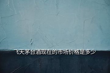飛天茅臺(tái)酒現(xiàn)在的市場(chǎng)價(jià)格是多少