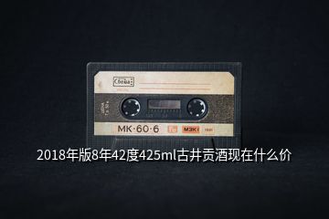 2018年版8年42度425ml古井貢酒現(xiàn)在什么價