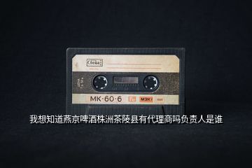 我想知道燕京啤酒株洲茶陵縣有代理商嗎負(fù)責(zé)人是誰