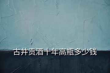 古井貢酒十年高瓶多少錢(qián)