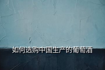 如何選購(gòu)中國(guó)生產(chǎn)的葡萄酒