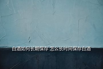 白酒如何長期保存 怎么長時(shí)間保存白酒