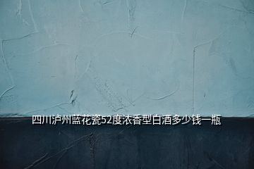 四川瀘州藍(lán)花瓷52度濃香型白酒多少錢一瓶