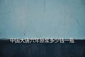 中國(guó)大唐六年原漿多少錢(qián)一瓶