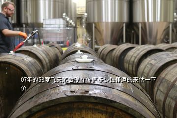 07年的53度飛天茅臺(tái)現(xiàn)在價(jià)值多少錢懂酒的來(lái)估一下價(jià)