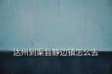 達(dá)州到渠縣靜邊鎮(zhèn)怎么去
