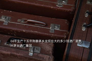 04年生產(chǎn)十五年陳釀茅鄉(xiāng)龍現(xiàn)在大約多少錢(qián)酒廠是貴州茅臺(tái)酒廠集團(tuán)