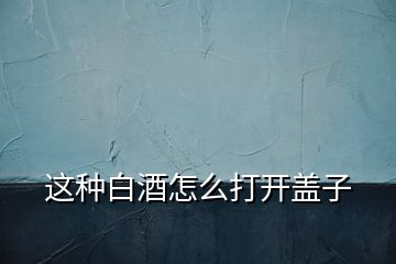 這種白酒怎么打開(kāi)蓋子