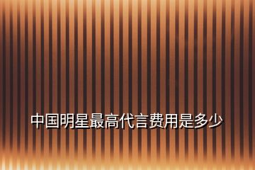 中國明星最高代言費(fèi)用是多少